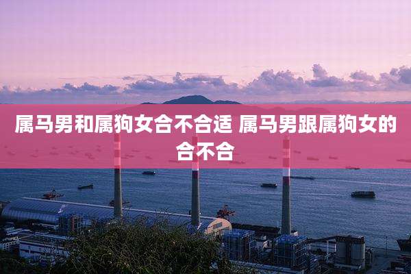 属马男和属狗女合不合适 属马男跟属狗女的合不合