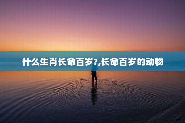 什么生肖长命百岁?,长命百岁的动物