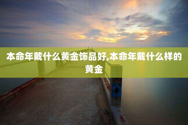 本命年戴什么黄金饰品好,本命年戴什么样的黄金