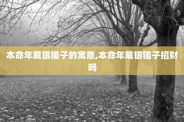 本命年戴银镯子的寓意,本命年戴银镯子招财吗