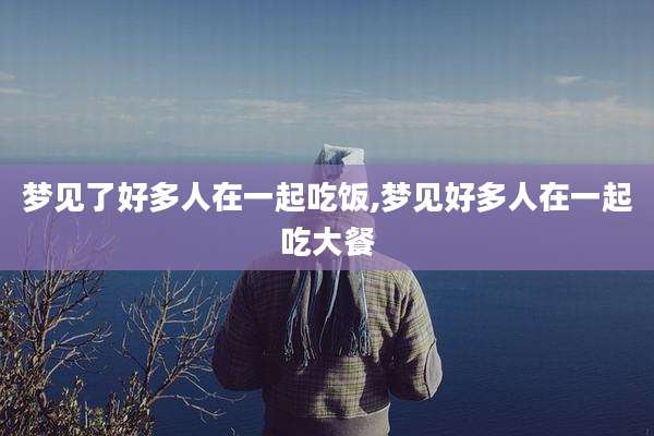 梦见了好多人在一起吃饭,梦见好多人在一起吃大餐