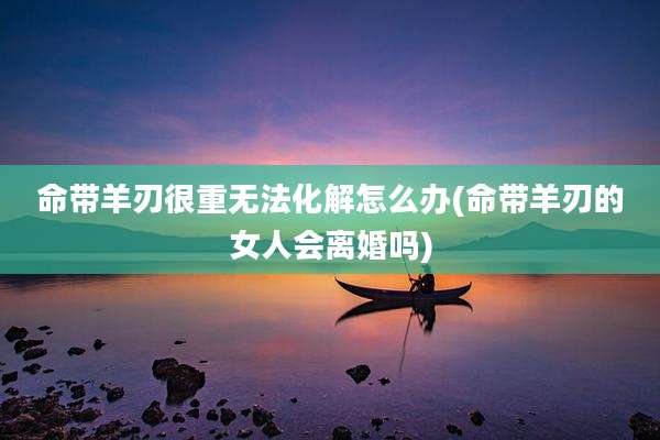 命带羊刃很重无法化解怎么办(命带羊刃的女人会离婚吗)