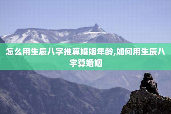 怎么用生辰八字推算婚姻年龄,如何用生辰八字算婚姻