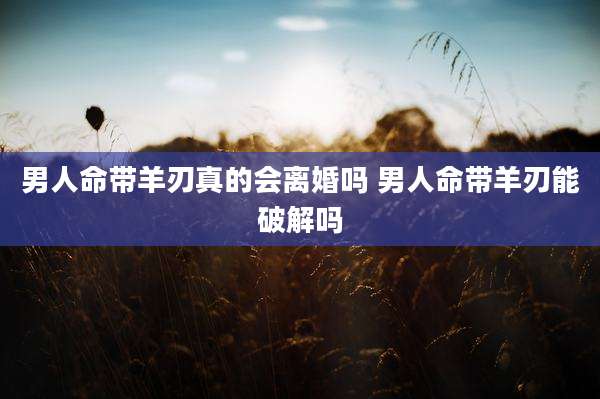 男人命带羊刃真的会离婚吗 男人命带羊刃能破解吗