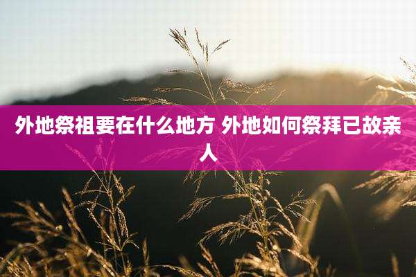 外地祭祖要在什么地方 外地如何祭拜已故亲人
