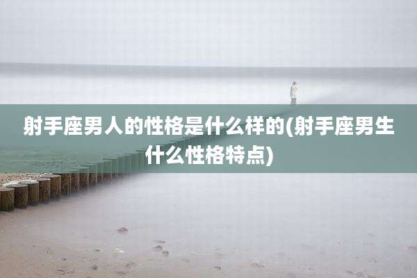 射手座男人的性格是什么样的(射手座男生什么性格特点)