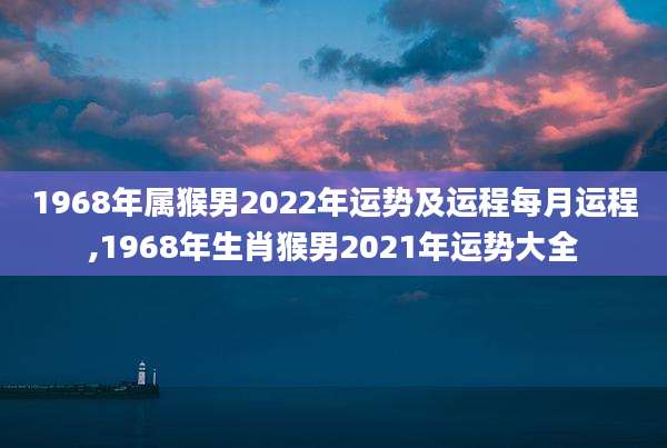 1968年属猴男2022年运势及运程每月运程,1968年生肖猴男2021年运势大全