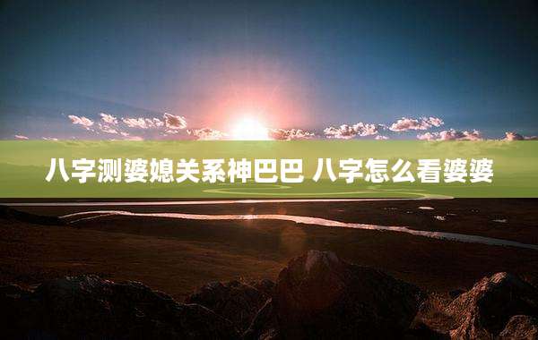 八字测婆媳关系神巴巴 八字怎么看婆婆