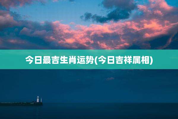 今日最吉生肖运势(今日吉祥属相)