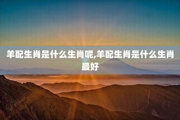 羊配生肖是什么生肖呢,羊配生肖是什么生肖最好