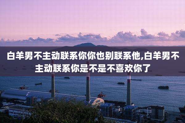 白羊男不主动联系你你也别联系他,白羊男不主动联系你是不是不喜欢你了