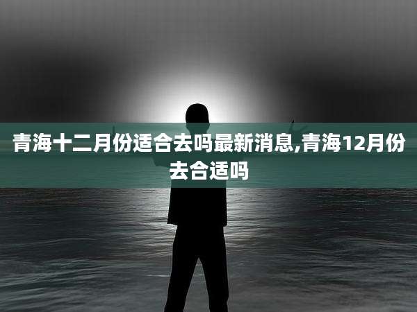 青海十二月份适合去吗最新消息,青海12月份去合适吗