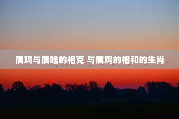 属鸡与属啥的相克 与属鸡的相和的生肖