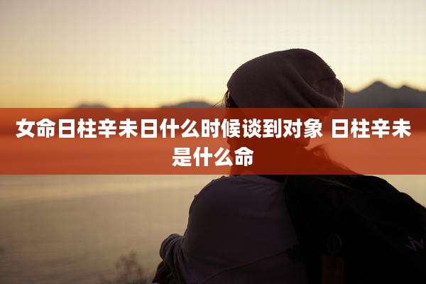 女命日柱辛未日什么时候谈到对象 日柱辛未是什么命