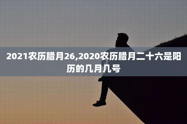 2021农历腊月26,2020农历腊月二十六是阳历的几月几号