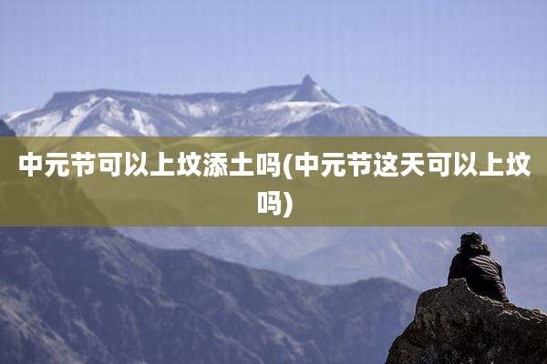 中元节可以上坟添土吗(中元节这天可以上坟吗)