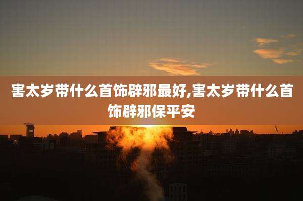 害太岁带什么首饰辟邪最好,害太岁带什么首饰辟邪保平安