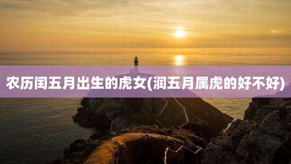 农历闰五月出生的虎女(润五月属虎的好不好)
