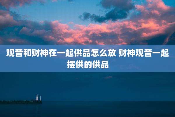 观音和财神在一起供品怎么放 财神观音一起摆供的供品