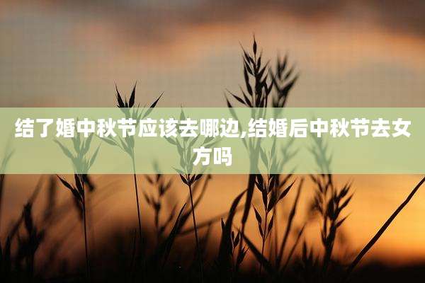 结了婚中秋节应该去哪边,结婚后中秋节去女方吗