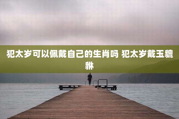 犯太岁可以佩戴自己的生肖吗 犯太岁戴玉貔貅