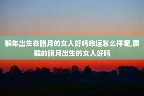 猴年出生在腊月的女人好吗命运怎么样呢,属猴的腊月出生的女人好吗
