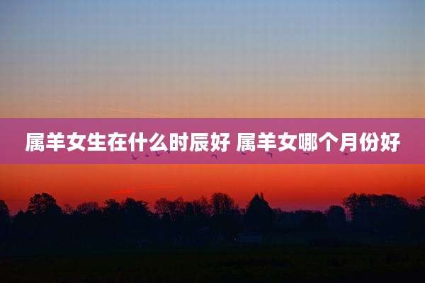 属羊女生在什么时辰好 属羊女哪个月份好