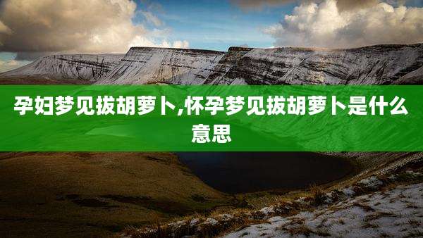 孕妇梦见拔胡萝卜,怀孕梦见拔胡萝卜是什么意思