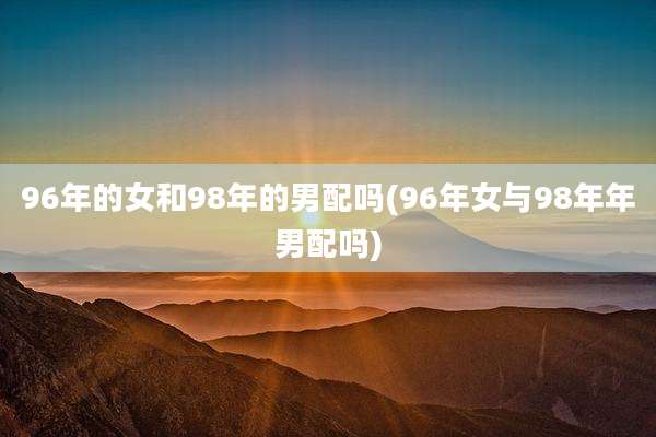 96年的女和98年的男配吗(96年女与98年年男配吗)