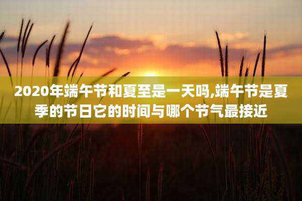 2020年端午节和夏至是一天吗,端午节是夏季的节日它的时间与哪个节气最接近