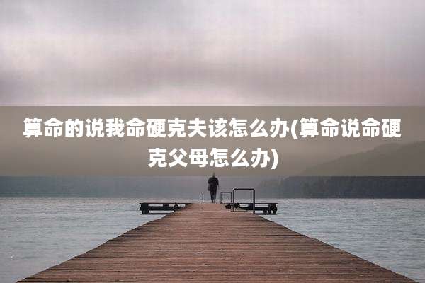 算命的说我命硬克夫该怎么办(算命说命硬克父母怎么办)