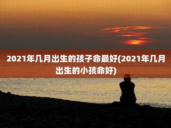 2021年几月出生的孩子命最好(2021年几月出生的小孩命好)