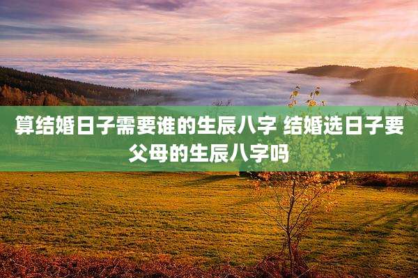 算结婚日子需要谁的生辰八字 结婚选日子要父母的生辰八字吗