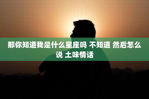 那你知道我是什么星座吗 不知道 然后怎么说 土味情话