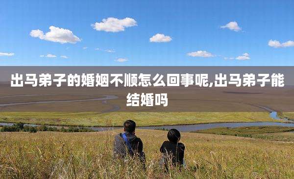 出马弟子的婚姻不顺怎么回事呢,出马弟子能结婚吗