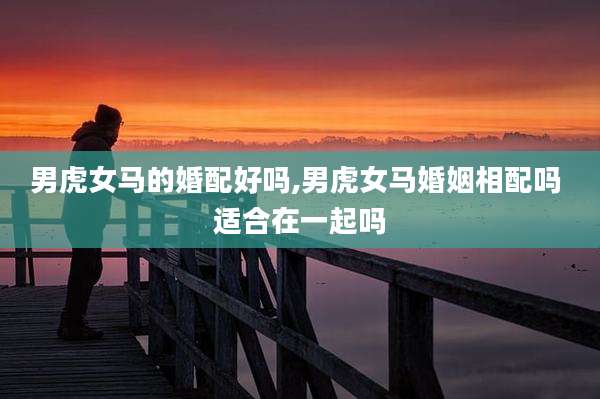 男虎女马的婚配好吗,男虎女马婚姻相配吗 适合在一起吗