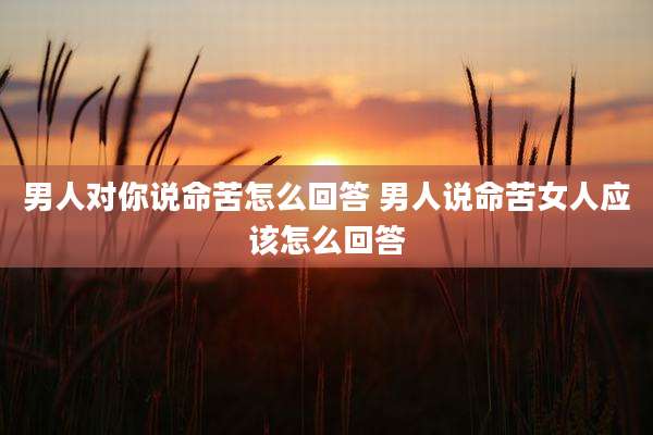 男人对你说命苦怎么回答 男人说命苦女人应该怎么回答