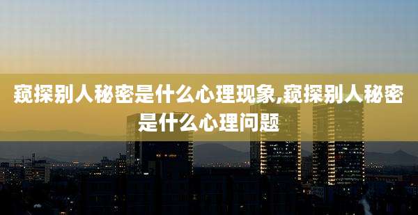 窥探别人秘密是什么心理现象,窥探别人秘密是什么心理问题