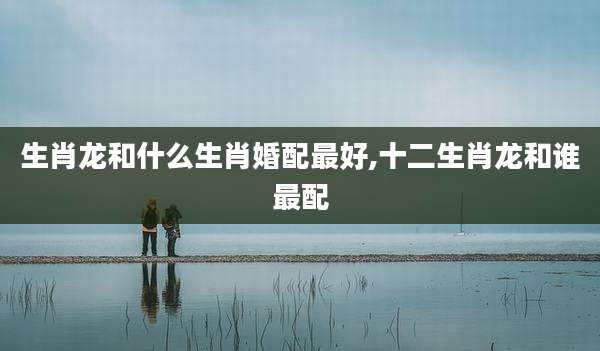 生肖龙和什么生肖婚配最好,十二生肖龙和谁最配