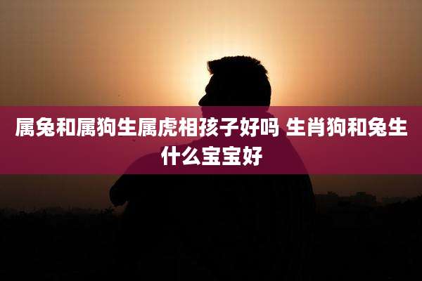 属兔和属狗生属虎相孩子好吗 生肖狗和兔生什么宝宝好