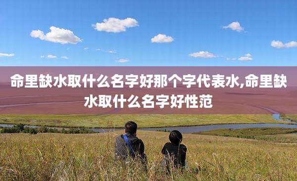 命里缺水取什么名字好那个字代表水,命里缺水取什么名字好性范