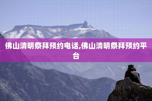 佛山清明祭拜预约电话,佛山清明祭拜预约平台