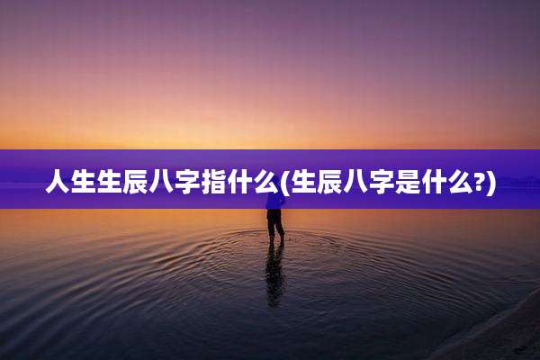 人生生辰八字指什么(生辰八字是什么?)