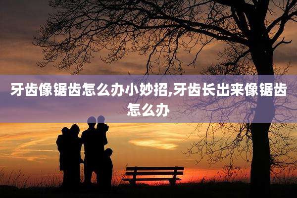 牙齿像锯齿怎么办小妙招,牙齿长出来像锯齿怎么办