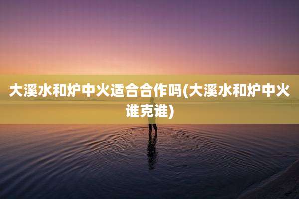 大溪水和炉中火适合合作吗(大溪水和炉中火谁克谁)