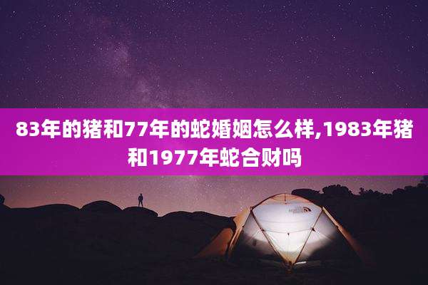 83年的猪和77年的蛇婚姻怎么样,1983年猪和1977年蛇合财吗