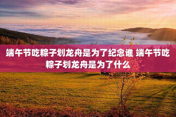 端午节吃粽子划龙舟是为了纪念谁 端午节吃粽子划龙舟是为了什么