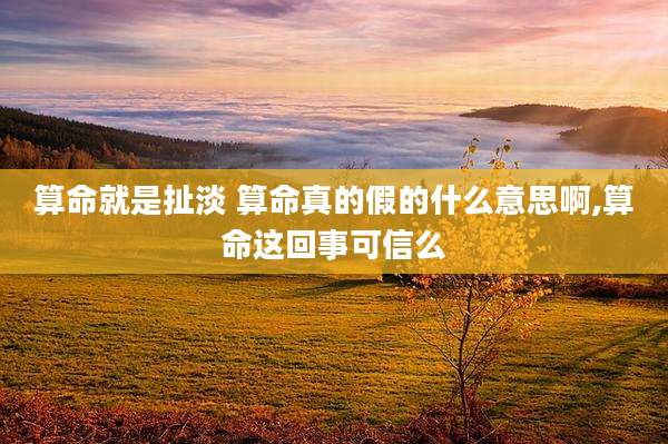 算命就是扯淡 算命真的假的什么意思啊,算命这回事可信么