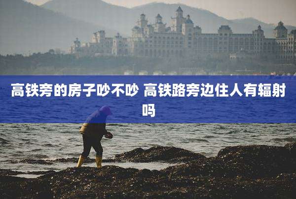 高铁旁的房子吵不吵 高铁路旁边住人有辐射吗