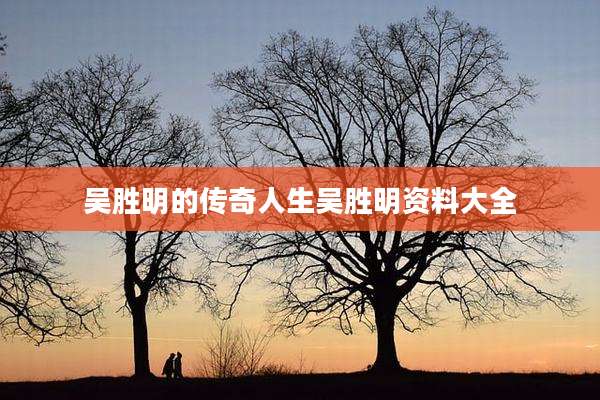 吴胜明的传奇人生吴胜明资料大全